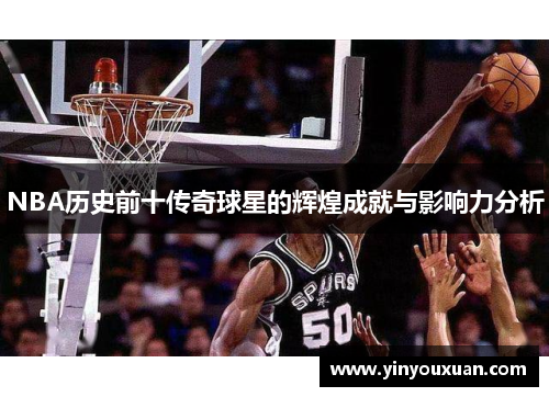 NBA历史前十传奇球星的辉煌成就与影响力分析