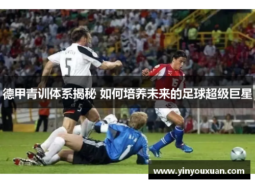 德甲青训体系揭秘 如何培养未来的足球超级巨星