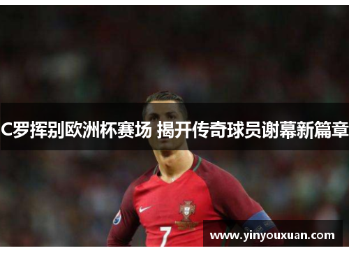 C罗挥别欧洲杯赛场 揭开传奇球员谢幕新篇章