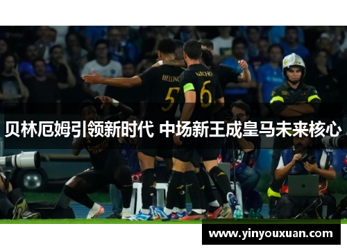 贝林厄姆引领新时代 中场新王成皇马未来核心