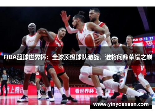 FIBA篮球世界杯：全球顶级球队激战，谁将问鼎荣耀之巅