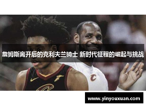 詹姆斯离开后的克利夫兰骑士 新时代征程的崛起与挑战