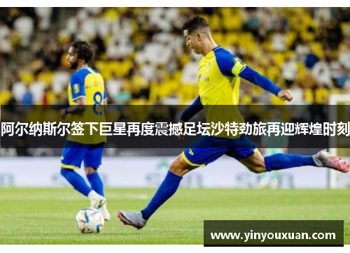 阿尔纳斯尔签下巨星再度震撼足坛沙特劲旅再迎辉煌时刻